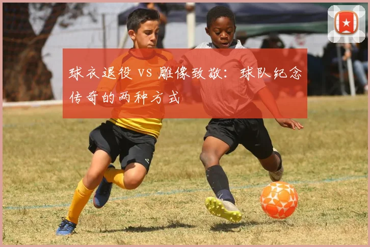 球衣退役 vs 雕像致敬:球队纪念传奇的两种方式