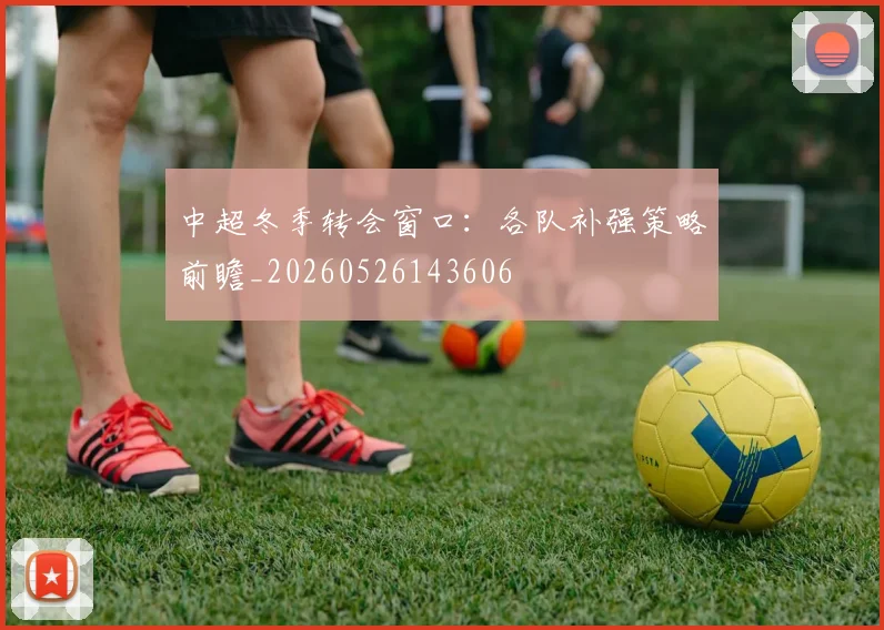 中超冬季转会窗口:各队补强策略前瞻_20260526143606