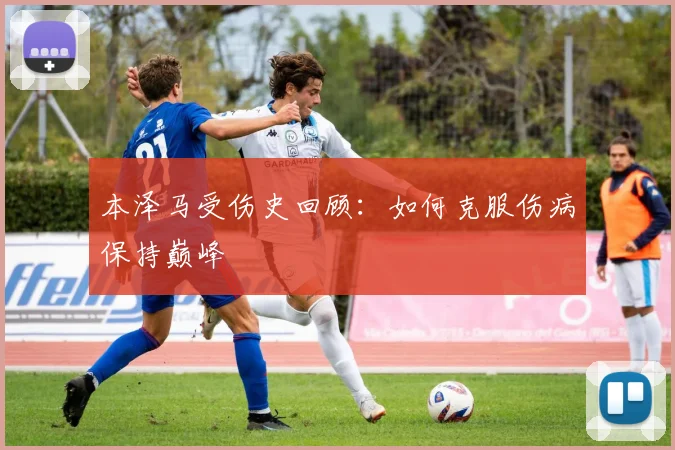 本泽马受伤史回顾:如何克服伤病保持巅峰