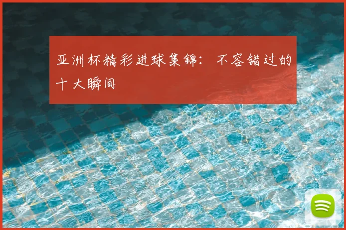 亚洲杯精彩进球集锦：不容错过的十大瞬间
