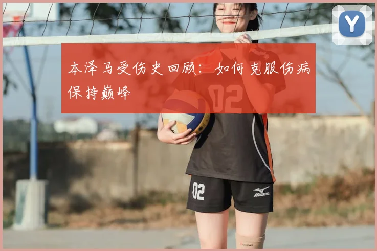 本泽马受伤史回顾：如何克服伤病保持巅峰