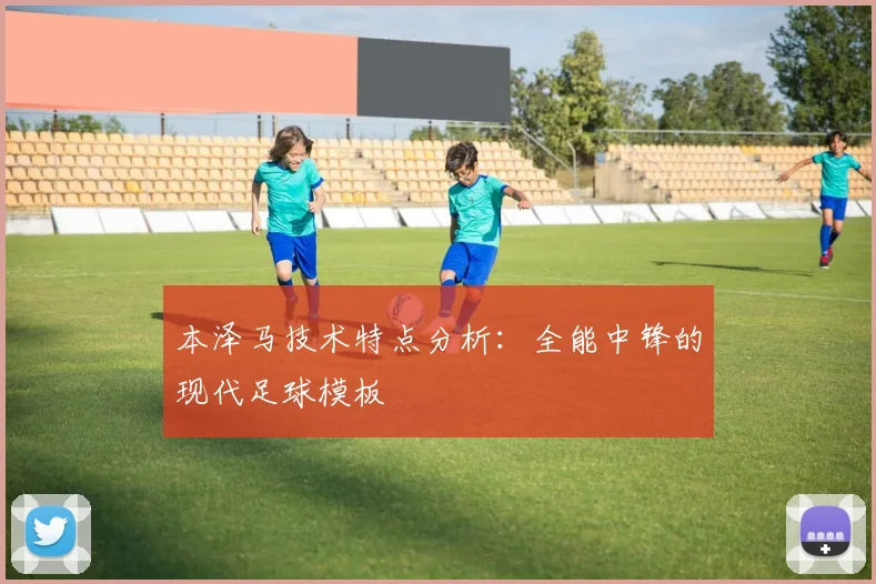 本泽马技术特点分析：全能中锋的现代足球模板