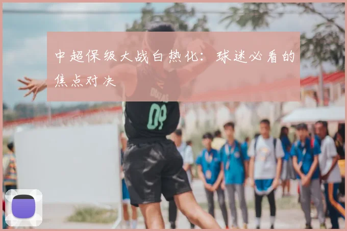 中超保级大战白热化:球迷必看的焦点对决