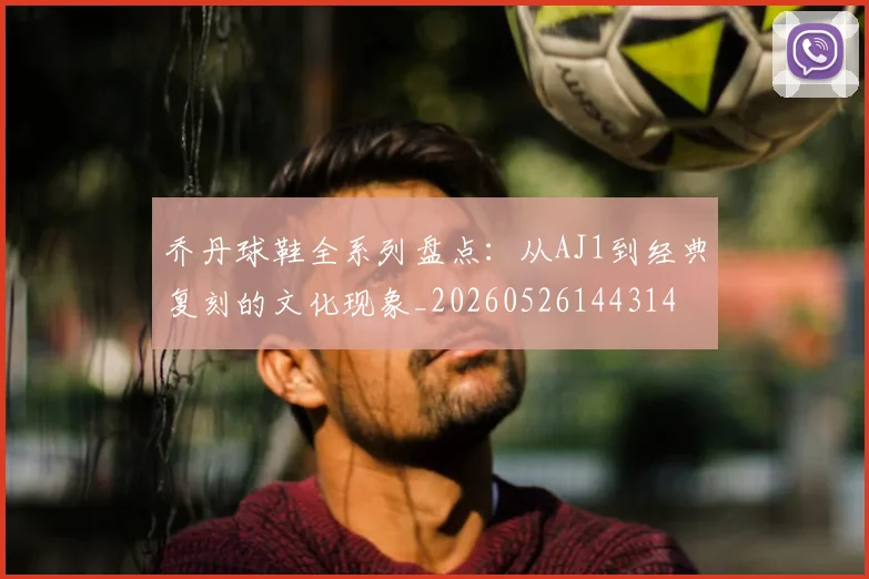 乔丹球鞋全系列盘点：从AJ1到经典复刻的文化现象_20260526144314