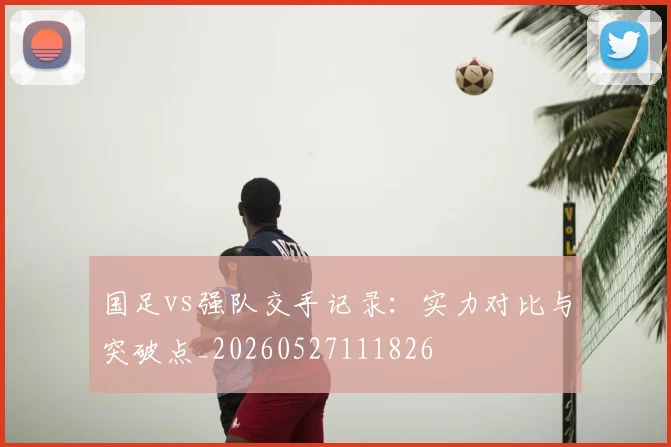 国足vs强队交手记录：实力对比与突破点_20260527111826