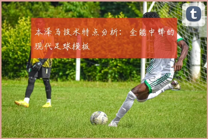 本泽马技术特点分析：全能中锋的现代足球模板