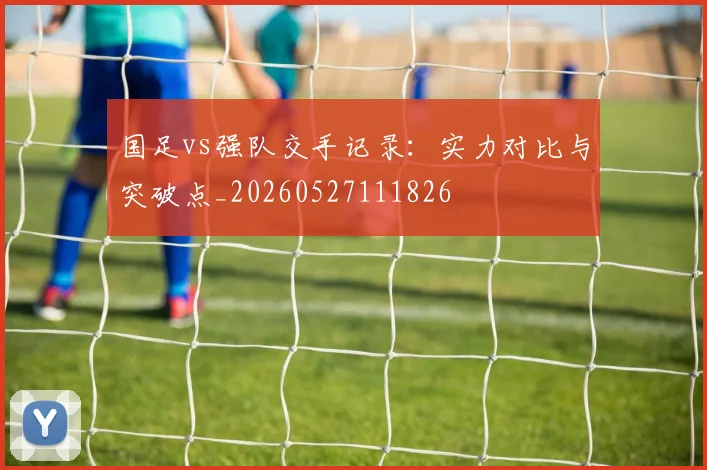 国足vs强队交手记录：实力对比与突破点_20260527111826