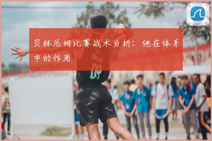 贝林厄姆比赛战术分析：他在体系中的作用