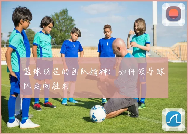 篮球明星的团队精神:如何领导球队走向胜利