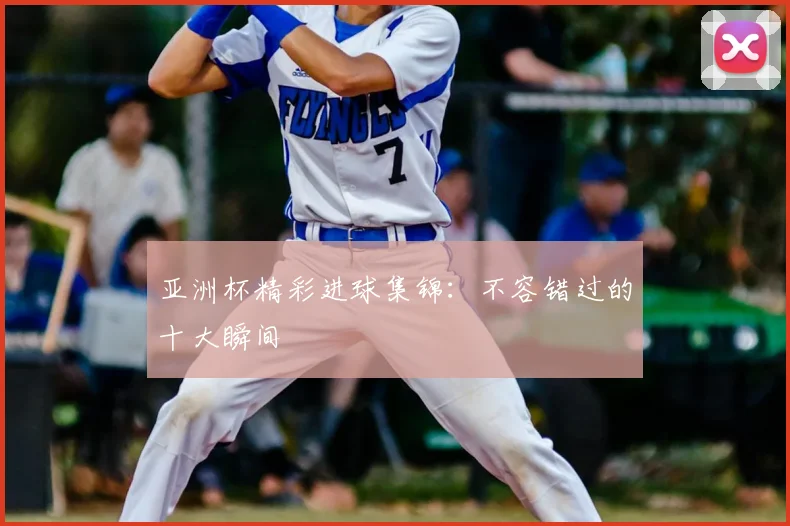 亚洲杯精彩进球集锦：不容错过的十大瞬间