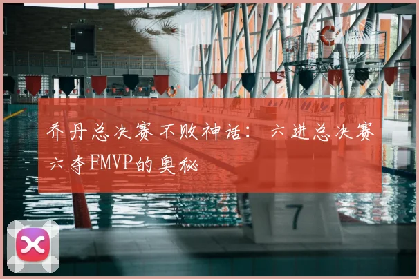 乔丹总决赛不败神话：六进总决赛六夺FMVP的奥秘