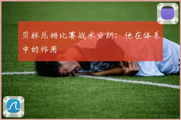 贝林厄姆比赛战术分析：他在体系中的作用